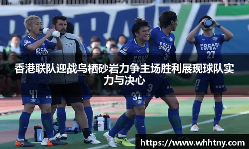 香港联队迎战鸟栖砂岩力争主场胜利展现球队实力与决心