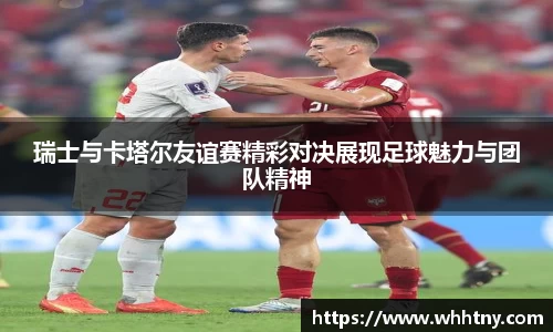 瑞士与卡塔尔友谊赛精彩对决展现足球魅力与团队精神